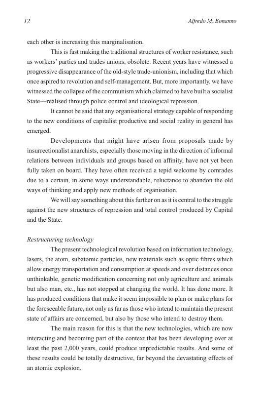 2 Alfredo M. Bonanno  ach other is increasing this marginalisation. This i  as workers” parties and trades unions, obsolete. Recent years have witnessed a  fast making the traditional structures of worker resistance, such  progressive disappearance of the old-style trade-unionism, including that which once aspired to revolution and self-management. But, more importantly, we have witnessed the collapse of the communism which claimed to have builta socialist State—realised through police control and ideological repression.  It cannot be said that any organisational strategy capable of responding 1o the new conditions of capitalist productive and social reality in general has emerged.  Developments that might have arisen from proposals made by insurrectionalist anarchists, especially those moving in the direction of informal relations between individuals and groups based on affinity, have not yet been fully taken on board. They have often received a tepid welcome by comrades due to a certain, in some ways understandable, reluctance to abandon the old ways of thinking and apply new methods of organisation.  ‘W will say something about this further on as it s central to the struggle against the new structures of repression and total control produced by Capital and the State.  Restructuring technology  ‘The present technological revolution based on information technology. lasers, the atom, subatomic particles, new materials such as optic fibres which allow energy transportation and consumption at speeds and over distances once unthinkable, genetic modification conceming not only agriculture and animals but also man, etc., has not stopped at changing the world. It has done more. It has produced conditions that make it seem impossible to plan or make plans for the foreseeable future, not only s far as those who intend to maintain the present state of affairs are concerned, but also by those who intend to destroy them.  “The main reason for this s that the new technologics, which are now interacting and becoming part of the context that has been developing over at least the past 2,000 years, could produce unpredictable results. And some of these results could be totally destructive, far beyond the devastating effects of an atomic explosion, 